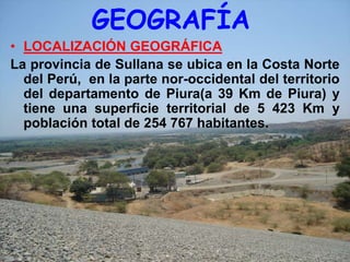 GEOGRAFÍA
• LOCALIZACIÓN GEOGRÁFICA
La provincia de Sullana se ubica en la Costa Norte
  del Perú, en la parte nor-occidental del territorio
  del departamento de Piura(a 39 Km de Piura) y
  tiene una superficie territorial de 5 423 Km y
  población total de 254 767 habitantes.
 