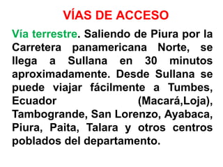 VÍAS DE ACCESO
Vía terrestre. Saliendo de Piura por la
Carretera panamericana Norte, se
llega a Sullana en 30 minutos
aproximadamente. Desde Sullana se
puede viajar fácilmente a Tumbes,
Ecuador                  (Macará,Loja),
Tambogrande, San Lorenzo, Ayabaca,
Piura, Paita, Talara y otros centros
poblados del departamento.
 