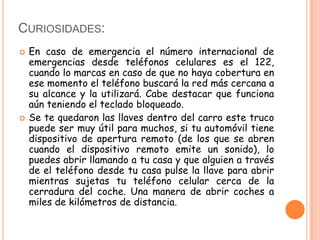 CURIOSIDADES:
 En caso de emergencia el número internacional de
emergencias desde teléfonos celulares es el 122,
cuando lo marcas en caso de que no haya cobertura en
ese momento el teléfono buscará la red más cercana a
su alcance y la utilizará. Cabe destacar que funciona
aún teniendo el teclado bloqueado.
 Se te quedaron las llaves dentro del carro este truco
puede ser muy útil para muchos, si tu automóvil tiene
dispositivo de apertura remoto (de los que se abren
cuando el dispositivo remoto emite un sonido), lo
puedes abrir llamando a tu casa y que alguien a través
de el teléfono desde tu casa pulse la llave para abrir
mientras sujetas tu teléfono celular cerca de la
cerradura del coche. Una manera de abrir coches a
miles de kilómetros de distancia.
 