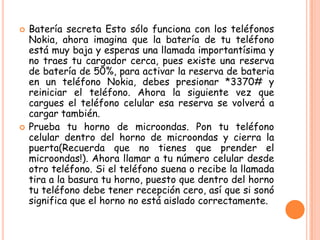  Batería secreta Esto sólo funciona con los teléfonos
Nokia, ahora imagina que la batería de tu teléfono
está muy baja y esperas una llamada importantísima y
no traes tu cargador cerca, pues existe una reserva
de batería de 50%, para activar la reserva de bateria
en un teléfono Nokia, debes presionar *3370# y
reiniciar el teléfono. Ahora la siguiente vez que
cargues el teléfono celular esa reserva se volverá a
cargar también.
 Prueba tu horno de microondas. Pon tu teléfono
celular dentro del horno de microondas y cierra la
puerta(Recuerda que no tienes que prender el
microondas!). Ahora llamar a tu número celular desde
otro teléfono. Si el teléfono suena o recibe la llamada
tira a la basura tu horno, puesto que dentro del horno
tu teléfono debe tener recepción cero, así que si sonó
significa que el horno no está aislado correctamente.
 