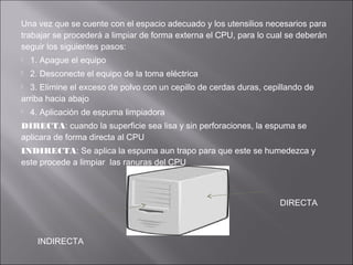Una vez que se cuente con el espacio adecuado y los utensilios necesarios para
trabajar se procederá a limpiar de forma externa el CPU, para lo cual se deberán
seguir los siguientes pasos:


1. Apague el equipo



2. Desconecte el equipo de la toma eléctrica

3. Elimine el exceso de polvo con un cepillo de cerdas duras, cepillando de
arriba hacia abajo




4. Aplicación de espuma limpiadora

DIRECTA: cuando la superficie sea lisa y sin perforaciones, la espuma se
aplicara de forma directa al CPU
INDIRECTA: Se aplica la espuma aun trapo para que este se humedezca y
este procede a limpiar las ranuras del CPU

DIRECTA

INDIRECTA

 