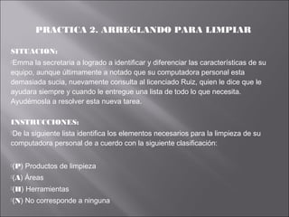 PRACTICA 2. ARREGLANDO PARA LIMPIAR
SITUACION:
Emma

la secretaria a logrado a identificar y diferenciar las características de su
equipo, aunque últimamente a notado que su computadora personal esta
demasiada sucia, nuevamente consulta al licenciado Ruiz, quien le dice que le
ayudara siempre y cuando le entregue una lista de todo lo que necesita.
Ayudémosla a resolver esta nueva tarea.
INSTRUCCIONES:
De

la siguiente lista identifica los elementos necesarios para la limpieza de su
computadora personal de a cuerdo con la siguiente clasificación:
(P)

Productos de limpieza

(A)

Áreas

(H)

Herramientas

(N)

No corresponde a ninguna

 
