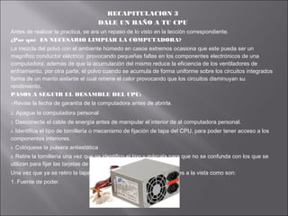 RECAPITULACION 3
DALE UN BAÑO A TU CPU
Antes de realizar la practica, se ara un repaso de lo visto en la lección correspondiente.
¿Por qué ES NECESARIO LIMPIAR LA COMPUTADORA?
La mezcla del polvo con el ambiente húmedo en casos extremos ocasiona que este pueda ser un
magnifico conductor eléctrico provocando pequeñas fallas en los componentes electrónicos de una
computadora; además de que la acumulación del mismo reduce la eficiencia de los ventiladores de
enfriamiento, por otra parte, el polvo cuando se acumula de forma uniforme sobre los circuitos integrados
forma de un manto aislante el cual retiene el calor provocando que los circuitos disminuyan su
rendimiento.
PASOS A SEGUIR EL DESAMBLE DEL CPU:
1.Revise

la fecha de garantía de la computadora antes de abrirla.

2.

Apague la computadora personal

3.

Desconecte el cable de energía antes de manipular el interior de al computadora personal.

Identifica el tipo de tornillería o mecanismo de fijación de tapa del CPU, para poder tener acceso a los
componentes interiores.
4.

5.

Colóquese la pulsera antiestática

Retire la tornillería una vez que ya identifico el tipo y márcala para que no se confunda con los que se
utilizan para fijar las tarjetas de expansión.
6.

Una vez que ya se retiro la tapa es bueno identificar los componentes a la vista como son:
1. Fuente de poder.

 