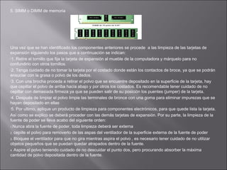 5. SIMM o DIMM de memoria

Una vez que se han identificado los componentes anteriores se procede a las limpieza de las tarjetas de
expansión siguiendo los pasos que a continuación se indican:
1. Retire el tornillo que fija la tarjeta de expansión al mueble de la computadora y márquelo para no
confundirlo con otros tornillos.
2. Tenga cuidado de no tomar la tarjeta por el costado donde están los contactos de broce, ya que se podrán
ensuciar con la grasa o polvo de los dedos.
3. Con una brocha proceda a retirar el polvo que se encuentre depositado en la superficie de la tarjeta, hay
que cepillar el polvo de arriba hacia abajo y por otros los costados. Es recomendable tener cuidado de no
cepillar con demasiada firmeza ya que se pueden salir de su posición los puentes (jumper) de la tarjeta.
4. Después de limpiar el polvo limpie las terminales de bronce con una goma para eliminar impurezas que se
hayan depositado en ellas
5. Por ultimo, aplique un producto de limpieza para componentes electrónicos, para que quede lista la tarjeta.
Así como se explico se deberá proceder con las demás tarjetas de expansión. Por su parte, la limpieza de la
fuente de poder se lleva acabo del siguiente orden:
1.Nunca abra la fuente de poder, toda limpieza deberá ser externa
2. cepille el polvo para removerlo de las aspas del ventilador de la superficie externa de la fuente de poder
3. Bloquee el ventilador para que no gira mientras aspira el polvo , es necesario tener cuidado de no utilizar
objetos pequeños que se puedan quedar atrapados dentro de la fuente.
4. Aspire el polvo teniendo cuidado de no descuidar el punto dos, pero procurando absorber la máxima
cantidad de polvo depositada dentro de la fuente.

 