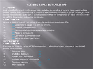 PARCTICA 3. DALE UN BAÑO AL CPU
SITUACION:
José ha tenido últimamente problemas con su computadora, su primo Iván le comento que probablemente se
debiera a todo el polvo acumulado que se observa en e l exterior de su computadora, por lo que le sugerido que
le diera mantenimiento a su PC para lo cual el necesita identificar los componentes que ha de encontrar adentro
de su PC al desarmarla, ayudémosle a identificarlos.
INSTRUCCIONES:
Ordene la siguiente lista del 1 al 6 de acurdo con el procedimiento para abrir un CPU.
I.

(3) Desconectar el equipo de la toma de corriente.

II.

(5) Identificar tipo de tornillería

III.

(1) Revisión de la fecha de garantía de la computadora

IV.

(2) Apagar la computadora

V.

(4) Colocarse la pulsera antiestática.

VI.

(6) Retirar la tornillería y etiquetarla

DISPOSITIVOS
INSTRUCCIONES:
Identifique las siguientes partes del CPU y relaciónalas con el siguiente listado, asignando al paréntesis el
numero correspondiente.
I.

Fuente de poder

(4)

II.

Unidad de disco duro

(5)

III.

SIMM o DIMM de memoria

(6)

IV.

Unidades lectoras de disco flexible

V.

Tarjeta de expansión

(2)

VI.

Microprocesador

(3)

(1)

 