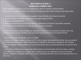 RECAPITULACION 4
LIMPIEZA PROFUNDA
Antes de realizar la practica, se ara un repaso de lo visto en la lección correspondiente.
Para continuar la practica anterior, es necesario recordar que para iniciar la limpieza del equipo debe:
1. Asegurarse que la computadora este apagada y desconectada de la toma de corriente.
2. Identificar el tipo de tornillos o mecanismos que fijan la tapa del CPU
3. Colocar pulsera antiestática
4. Retirar las tarjetas de expansión para limpieza, registrando la menara en que están colocadas.
5. Por ningún motivo debe abrir la fuente de poder durante su limpieza.
Una vez que se tiene limpias la tarjetas de expansión se continua con la limpieza del disco duro y las
unidades lectoras de disco flexible, para cual tendrá que desmontarlas de la siguiente forma:
1.Desconecte

el cable de energía y el bus de datos.

Observe como están sujetas al chasis del CPU, por lo regular será atreves de tornillos, hay que quitarlos
(no olvide etiquetarlos), para retirar físicamente las unidades de disco duro y lectoras de disco flexible.
2.

Una vez realizado el paso anterior, con una brocha retira el polvo que se encuentra en la superficie de la
misma.
3.

4.

con la misma brocha retire lo que pueda haber de polvo en las terminales del bus de datos y energía.

No trate de abrir el disco duro, porque viene cerrado al vacío y los dispositivos que se encuentran
adentro se dañaran al instante. Basta con los pasos anteriores para decir que se le dio limpieza física a un
disco duro.
5.

 