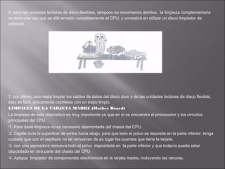 6. para las unidades lectoras de disco flexibles, tampoco se recomienda abrirlos, la limpieza complementaria
se dará una vez que se allá armado completamente el CPU, y consistirá en utilizar un disco limpiador de
cabezas.

7. por ultimo, solo resta limpiar los cables de datos del disco duro y de las unidades lectoras de disco flexible,
esto es fácil, únicamente cepíllelas con un trapo limpio.
LIMPIEZA DE LA TARJETA MADRE (Mother Board)
La limpieza de este dispositivo es muy importante ya que en el se encuentra el procesador y los circuitos
principales del CPU.
1.

Para darle limpieza no es necesario desmontarla del chasis del CPU.

2.

Cepille toda la superficie de arriba hacia abajo, para que todo el polvo se deposite en la parte inferior, tenga
cuidado que con el cepillado no se remuevan de su lugar los puentes que tiene la tarjeta.
3.

con una aspiradora remueva todo el polvo depositada en la parte inferior y que todavía pueda estar
depositado en otra parte del chasis del CPU
4.

Aplique limpiador de componentes electrónicos en la tarjeta madre, incluyendo las ranuras.

 