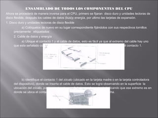 ENSAMBLADO DE TODOS LOS COMPONENTES DEL CPU
Ahora se procederá de manera inversa para el CPU, primero se fijaran disco duro y unidades lectoras de
disco flexible, después los cables de datos (bus)y energía, por ultimo las tarjetas de expansión.
1. Disco duro y unidades lectoras de disco flexible
a) Colóquelos de nuevo en su lugar correspondiente fijándolos con sus respectivos tornillos
previamente etiquetados
2. Cable de datos y energía
a) Ubique el contacto 1 y el cable de datos, esto es fácil ya que al extremo del cable hay uno
que esta señalado con un tono diferente al resto del cable; eso significa que es el contacto 1.

b) identifique el contacto 1 del zócalo (ubicado en la tarjeta madre o en la tarjeta controladora
del dispositivo), donde se inserta el cable de datos. Esto se logra observando en la superficie la
ubicación del zócalo, por lo regular viene señalado común grabado indicando que ese extremo es en
donde se ubica el contacto 1, puede ser el numero o el símbolo de flecha.

 