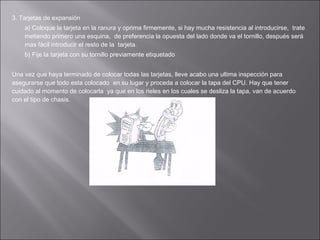 3. Tarjetas de expansión
a) Coloque la tarjeta en la ranura y oprima firmemente, si hay mucha resistencia al introducirse, trate
metiendo primero una esquina, de preferencia la opuesta del lado donde va el tornillo, después será
mas fácil introducir el resto de la tarjeta.
b) Fije la tarjeta con su tornillo previamente etiquetado
Una vez que haya terminado de colocar todas las tarjetas, lleve acabo una ultima inspección para
asegurarse que todo esta colocado en su lugar y proceda a colocar la tapa del CPU. Hay que tener
cuidado al momento de colocarla ya que en los rieles en los cuales se desliza la tapa, van de acuerdo
con el tipo de chasis.

 