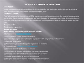 PRACTICA 4. LIMPIEZA PROFUNDA
SITUACION:
Ahora José ya sabe des amblar y identificar los componentes que encontrara dentro del CPU, el siguiente
paso será limpiar cada uno de ellos, ayudémosle a esta tarea.
INSTRUCCIONES:
Para la limpieza de los dispositivos del CPU es necesario asarla de acuerdo con las características de cada
uno de ellos (fuente, tarjetas de expansión, etc.)a continuación se presentan cuatro listas de procedimientos,
indique la lista de procedimiento que le corresponde a cada dispositivo ordene los pasos de la lista según el
caso.
Tarjeta madre
Tarjetas de expansión
Fuente de poder
Disco duro y unidades lectoras de disco flexible
I Corresponde a: FUENTE DE PODER
(

) Nunca se abra toda la limpieza es externa

(

) cepillar el polvo para removerlo de las aspas del ventilador y de la superficie externa

(

) Bloquear el ventilador

(

) Aspirar la mayor cantidad de polvo depositado en el interior

II Corresponde a: TARJETAS DE EXOANCION
(

) Se retira el tornillo de fijación y se etiqueta

(

) No tocar por el costado donde están los contactos de bronce

(

) Retirar el polvo depositado en sus superficies con la brocha

(

) Limpiar las terminales de bronce con una goma

(

) Se aplica producto de limpieza para componentes electrónicos.

 