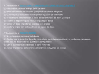 III Corresponde a: DISCO DURO Y UNIDADES LECTORAS DE DISCO FLEXIBLE
(

) Desconectar cable de energía y bus de datos

(

) retirar físicamente las unidades y etiquetar los tornillos de fijación

(

) Quitar el polvo depositado en la superficie ayudado de una brocha

(

) con la brocha retirar también el polvo de las terminales de datos y energía

(

) no abrir el dispositivo para intentar limpiarlo por dentro

(

) Utilizar un disco limpiador de cabezas si es el caso

(

) cepillar y limpiar con un trapo limpio los cables de datos

IV Corresponde a: TARJETA MADRE
(

) No es necesario demostrar del chasis

(

) Cepillar toda la superficie de arriba hacia abajo, tomar la precaución de no cepillar con demasiada
fuerza para no desprender los puentes de configuración
(

) Con la aspiradora absorber todo el polvo removido

(

) Aplicar limpiador de componentes electrónicos incluyendo las ranuras

 