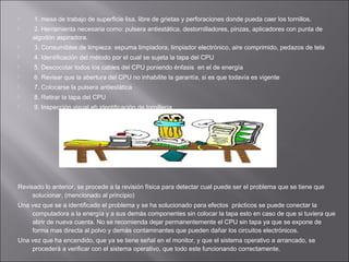 


1. mesa de trabajo de superficie lisa, libre de grietas y perforaciones donde pueda caer los tornillos.
2. Herramienta necesaria como: pulsera antiestática, destornilladores, pinzas, aplicadores con punta de
algodón aspiradora.



3. Consumibles de limpieza: espuma limpiadora, limpiador electrónico, aire comprimido, pedazos de tela



4. Identificación del método por el cual se sujeta la tapa del CPU



5. Descocotar todos los cables del CPU poniendo énfasis en el de energía



6. Revisar que la abertura del CPU no inhabilite la garantía, si es que todavía es vigente



7. Colocarse la pulsera antiestática



8. Retirar la tapa del CPU



9. Inspección visual eh identificación de tornillería

Revisado lo anterior, se procede a la revisión física para detectar cual puede ser el problema que se tiene que
solucionar, (mencionado al principio)
Una vez que se a identificado el problema y se ha solucionado para efectos prácticos se puede conectar la
computadora a la energía y a sus demás componentes sin colocar la tapa esto en caso de que si tuviera que
abrir de nueva cuenta. No se recomienda dejar permanentemente el CPU sin tapa ya que se expone de
forma mas directa al polvo y demás contaminantes que pueden dañar los circuitos electrónicos.
Una vez que ha encendido, que ya se tiene señal en el monitor, y que el sistema operativo a arrancado, se
procederá a verificar con el sistema operativo, que todo este funcionando correctamente.

 