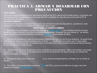 PRACTICA 5. ARMAR Y DESARMAR CON
PRECAUCION
SITUACION:
José a terminado la limpieza de los dispositivos internos del CPU, ahora solo le resta armar y comprobar que
todo funcione bien, ayudémosle en el armado del CPU y también en caso de que no funcione la PC al
momento de encenderla.
INSTRUCCIONES:
A continuación se hace un resumen del proceso de armado de todos los dispositivos, ayudemos a José
completando la frase con la palabra correcta según sea el caso.
ARMANDO LA COMPUTADORA
I. Para armar la computadora, primero hay que fijar el DISCO DURO y las unidades lectoras de disco
flexible al chasis utilizando la tornillería previamente etiquetada. Después hay que colocar el en ambos
casos para ello se necesita identificar primero el PUERTO de los cables de datos.
II.

La forma de identificación será por la tonalidad diferente de color en uno de sus extremos, de igual forma
deberemos de ubicar el contacto numero uno (1) de la
, localización el numero uno (1) que estará
grabado en su circuito impreso. El contacto uno (1) del disco duro y las unidades lectoras de discos flexibles
se identificaran de la misma forma.
III.

Para terminar de hacer la conexión de las unidades de almacenamiento (fijas y removibles), solo basta
insertar el
en cada uno de los dispositivos teniendo la precaución de observa el tipo de entrada del
control para cada uno de ellos.
IV.

El siguiente paso será colocar las
chasis
V.

en su ranura correspondiente y se finjan con su tornillo al

Por ultimo, únicamente faltara colocar la TAPAdel CPU y poner los tornillos en su lugar, así como
quitarnos la pulsera ANTIESTATICA

 