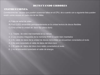 DETECTANDO ERRORES
INSTRUCCIONES:

Correlacione las causas que pueden ocasionar fallas en el CPU, de a cuerdo con a siguiente lista pueden
existir varias causas en cada una de las fallas.
A) Falta de señal de video
B) Foco (LED) encendido permanentemente en la unidad lectora de discos flexibles
C) Error al leer la unidad de disco fijo (disco duro)
1. () Tarjeta de video mal insertada en su ranura
2. () Los circuitos integrados de la memoria RAM no están bien insertados
3. () EL cable de datos de la unidad de discos removibles se encuentran conectados al revés
4. () No esta conectado el cable de datos del disco duro
5. () El cable de datos del disco duro están conectados al revés
6. () no se encuentra conectado el cable de energía

 