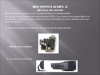 RECAPITULACION. 6
¿QUE HAY DEL RESTO?
Antes de realizar la practica, se ara un repaso de la lección correspondiente.
Una vez que se a terminado de dar mantenimiento al CPU y de considerar las posibles fallas en el
ensamble hay que limpiar el resto, y ahora es el turno del monitor de cual es necesario saber que
existen de dos tipos :
7. El monitor que tiene como elemento principal un tubo de rayos catódicos.

tubo de rayos catódicos.

8. el monitor de cristal liquido

 