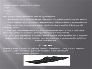Según la resolución que soporten se divide en:
9. VGA
10. SVGA
11. UVGA
Para realizar la limpieza se necesitan seguir los siguientes pasos:
12. Nunca trate de abrir el monitor para limpiarlo por dentro, ya que puede sufrir una descarga eléctrica
13. Con un cepillo de cerdas firmes retire el polvo depositando en la superficie de la carcasa del monitor
14. Para complementar el paso anterior, pase un trapo limpio sobre la superficie de la carcasa y la
pantalla de monitor
15. Para lograr una limpieza excelente tendrá que aplicar espuma limpiadora. Como el monitor tiene
ranuras para ventilación, la aplicación de la espuma la realizara de forma indirecta.
16. Una vez que a terminado con la carcasa de monitor, tiene que limpiar la pantalla, para lo cual puede
ocupar productos de limpieza de cristal solo tiene que recordar que la aplicación también debe llevar
acabo de manera indirecta.
EL TECLADO
Una ves terminada la limpieza del monitor se continua con la del teclado, que es un medio de entrada
para el CPU, cabe hacer mención que existen tres tipos de teclados para el CPU:
1. Teclado ahorrador de espacio

 
