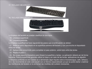 17. TECLADO MEJORADO

18. TECLADO ERGONOMICO

La limpieza del teclado se pueden clasificar en dos tipos:
19. Limpieza superficial.
20. Limpieza profunda.
La limpieza superficial se hace siguiendo los pasos que a continuación se alistan:
21. Retire el polvo depositado en la superficie extrema del teclado y con una brocha el depositado
entre las teclas.
22. Aplique aire comprimido para completar el paso anterior, sobre todo entre las teclas
23. Repita el paso 1.
24. Se ocupa espuma limpiadora para limpiar la superficie y teclas. La aplicación deberá ser de forma
indirecta. Para la superficies grandes utilice un trapo y en caso de las teclas, aplicadores de algodón.
La limpieza profunda se ara cuando se a derramado algún liquido sobre el teclado(agua, café, refresco,
etc.), se recomienda en este caso acudir con un técnico especializado ya que se podrá dañar o lastimar
las membranas del teclado si no se toman las medidas del cuidado necesarias.

 