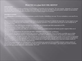 PRACTICA 6 ¿Qué HAY DEL RESTO?

SITUACION:
Cecilia últimamente a tenido problemas con el teclado y el monitor de su maquina . En una ocasión Alejandro le comento
las causas que ocasionan ese tipo de fallas; ahora ella debe de acordarse de todas estas para poder trabajar un documento
importante, pues no le responde el teclado o a veces no tiene imagen en el monitor.
INSTRUCCIONES
A continuación se presenta varias aseveraciones, ayuda a Cecilia a identificar con una V si es verdadera y con una F si es
falsa.
25

(v) si el teclado a funcionado correctamente hasta un momento en el que ha dejado de responder, lo mas seguro es que
no haya pasado nada con este dispositivo, sino que el sistema operativo o la aplicación con la que se esta trabajando se
hayan bloqueado.
26 (v) lo primero que debe hacerse siempre es comprobar que el teclado este bien conectado al CPU.
27 (v) Los teclados siempre fallan cuando se le exponen al calor.
28 (f) La Atención excesiva del cable así como el tener objetos punzantes enzima del mismo puede originar fallas en el
funcionamiento.
29 (f) El uso de adaptadores de conexión del DIM a MINIDIN nuca ocasionan problemas.
30 (v) Cuando por alguna ocasión se tiene que conectar y desconectar muchas veces el teclado es posible que se doble
algunas de las patillas del conector, y el procedimiento adecuado es utilizar unas pinzas de presión para enderezarla.
31 (v) En ocasiones, no falla el teclado, sino la base para el conector ubicado en la tarjeta madre. Si no se tiene la seguridad
de que el problema no esta originado por el teclado, es recomendable probar con otro diferente en la misma computadora.
Este procedimiento permite identificar con certeza donde esta el origen del problema. Si se trata de la tarjeta madre lo
mejor es acudir a un servicio técnico especializado.
32 (f) Si las teclas pulsadas no corresponden con los caracteres que aparecen en la pantalla o teclado emiten pitidos al
arrancarse el CPU o cada vez que se pulsa una tecla; la causa `puede ser un interruptor que existe para ciertos modelos
que permite que pueda utilizarse como teclados XT o AT.

 