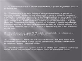 33 ( ) La acumulación de residíos en el teclado no es importante, ya que en la mayoría de las ocasiones
no provocan fallas.
34 ( ) El funcionamiento de un monitor de tubos de rayos catódicos se basa en un grupo de tres
elementos, rojo, verde y azul (uno por cada color primario), en los que se localizan las moléculas de
cristal liquido. Por cada uno de los elementos hay dos filtros polarizadores, uno superior y otro inferior
que permiten la rotación de la luz proveniente de una fuente luminosa situada al fondo. Cuando se
aplica un campo eléctrico de cada uno de estos elementos, la luz realiza una rotación de 90 grados
gracias a los situados filtros polarizadores y al coincidir con el elemento de cristal liquido puede llegar
finalmente a la pantalla. Si la corriente eléctrica dejara de aplicarse a uno de los tres elementos, la luz
que su estado inicial forma un Angulo recto, con respecto al elemento LCD seria incapaz de atravesar
el cristal liquido.
35 ( ) El teclado ahorrador de espacio (PC-AT) es de los primeros teclados y la ventaja es que no
ocupa tanto espacio físico, debido a que solo tiene 84 teclas.
36 ( ) El teclado extendido, además de u incorporar un teclado numérico, en la mas sencilla de sus
presentaciones, también incluye teclas de funciones para el sistema operativo Windows y otras mas
para suspensión: apagado y “despertado” (Wake).
37 ( ) El teclado ergonómico tiene separadas las teclas a la mitad del mismo, dándole un Angulo a cada
conjunto de estas, para proporcionar una posición mas cómoda a la mano mientras se teclea.

 