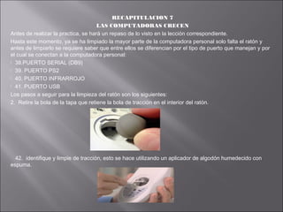 RECAPITULACION 7
LAS COMPUTADORAS CRECEN
Antes de realizar la practica, se hará un repaso de lo visto en la lección correspondiente.
Hasta este momento, ya se ha limpiado la mayor parte de la computadora personal solo falta el ratón y
antes de limpiarlo se requiere saber que entre ellos se diferencian por el tipo de puerto que manejan y por
el cual se conectan a la computadora personal:
 38.PUERTO SERIAL (DB9)
 39. PUERTO PS2
 40. PUERTO INFRARROJO
 41. PUERTO USB
Los pasos a seguir para la limpieza del ratón son los siguientes:
2. Retire la bola de la tapa que retiene la bola de tracción en el interior del ratón.

42. identifique y limpie de tracción, esto se hace utilizando un aplicador de algodón humedecido con
espuma.

 