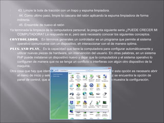 




43. Limpie la bola de tracción con un trapo y espuma limpiadora.
44. Como ultimo paso, limpie la cascara del ratón aplicando la espuma limpiadora de forma
indirecta.
45. Ensamble de nuevo el ratón

Ya terminada la limpieza de la computadora personal, la pregunta siguiente seria ¿PUEDE CRECER MI
COMPUTADORA? La respuesta es si, pero será necesario conocer los siguientes conceptos.
CONTROLADOR. En términos generales un controlador es un programa que permite al sistema
operativo comunicarse con un dispositivo, eh interaccionar con el de manera optima.
PLUG AND PLAY. Es la capacidad que tiene la computadora para configurar automáticamente y
utilizar nuevas piezas de hardware, sin intervención del usuario. En otras palabras, en un sistema
PnP puede instalarse un dispositivo nuevo y dejar que la computadora y el sistema operativo lo
configuren de manera que no se tenga un conflicto o interfieras con algún otro dispositivo de la
maquina.
Otra cosa que hay que identificar es el Panel de Control, para poder abrir esta opción es necesario abrir
el menú de inicio y seleccionar la opción configuración: ahí a su vez se encuentra la opción de
panel de control, que al momento de elegirla se abre, y es como se muestra la configuración.

 