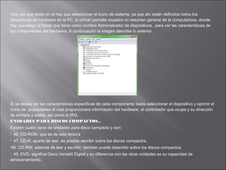 Una vez que estés en el hay que seleccionar el icono de sistema, ya que ahí están definidos todos los
dispositivos de hardware de la PC, la primer pantalla muestra un resumen general de la computadora, donde
hay que elegir el folder que tiene como nombre Administrador de dispositivos, para ver las características de
los componentes del hardware. A continuación la imagen describe lo anterior.

Si se desea ver las características especificas de cada componente basta seleccionar el dispositivo y oprimir el
icono de propiedades el cual proporcionara información del hardware, el controlador que ocupa y su dirección
de entrada y salida, así como si IRQ.
UNIDADES PARA DISCOS COMPACTOS..
Existen cuatro tipos de unidades para disco compacto y son:


46. CD-ROM, que es de solo lectura



47. CD-R, aparte de leer, es posible escribir sobre los discos compactos.

48.

CD-RW, además de leer y escribir, también puede reescribir sobre los discos compactos.

49. DVD, significa Disco Versátil Digital y su diferencia con las otras unidades es su capacidad de
almacenamiento.


 