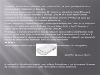 Para añadir físicamente una unidad para disco compacto al CPU, se tienen que seguir los mismos
pasos que para la instalación de un disco duro.
En los sistemas operativos como lo es Windows 95 y posteriores, utilizando la interfaz IDE no será
necesario hacer nada para que reconozca la unidad de CD-ROM, en la mayor de las ocasiones.
La instalación de los controladores en los sistemas operativos anteriores a Windows 95 o para que
funcionen en una ventana de MS-DOS se explica a continuación.
En este caso especifico es necesario instalar controladores de la unidad de CD-ROM en los archivos de
inicio como son: el Autoexec.bat y el Config.sys. Los controladores tienen la función de que es el
sistema operativo pueda interaccionar con la unidad de CD-ROM.
Por lo regular el fabricante proporciona el disco de instalación para que este sea reconocido en modo
MS-DOS y no se tendrá mayor problema mas que en saber que IDE esta conectado el CD-ROM (IDE
primario, IDE secundario), ya que en algunos casos pregunta el software de instalación para asignarle la
dirección de entrada/salida e interrupción con el cual pueda interaccionar.
SCANNER.
Existen en el mercado dos tipos: de mano y de cama plana (muy similares a una fotocopiadora).

SCANNER DE CAMA PLANA

Al igual que todo dispositivo viene con su propio software de instalación, el cual se encargara de agregar
los controladores para que el scanner pueda interaccionar con el resto del sistema.

 