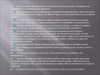 


















51. (V) Existen tres tipos de controladores (controladores de reconocimiento, controladores de
lectura/escritura y controladores de instalación)
52. (F) Los controladores de reconocimiento se encargan de buscarle dispositivo, dentro del sistema
y una vez que lo encuentran le asignan una dirección base y una interrupción para el uso de sistema
operativo.
53. (V) Los controladores de instalación le indican al sistema operativo la forma en que debe
comunicarse con el dispositivo, y trabaja conjuntamente con el controlador de reconocimiento.
54. (V) Windows cuenta con un programa que se encarga de organizar y controlar los distintos
dispositivos con que cuenta el sistema, este programa es Administrador de archivos.
55. (V) Por Plug and Play se entiende la capacidad de la computadora para configurar
automáticamente y utilizar nuevas piezas de hardware, sin intervención del usuario. En otras
palabras, en un sistema PnP puede instalarse un dispositivo nuevo y dejar que la computadora y el
sistema operativo lo configuren, de manera que no tenga conflicto o interfiera con algún otro
dispositivo de la maquina.
56. (F) Las unidades de CD (discos compactos) están disponibles solo en unidades internas.
57. (V) Las unidades de CD regrabables (CD-RW) tienen la capacidad de leer, escribir y borra un
disco compacto
58. (V) Hay dos tipos de scanner: el de mano y el de cama plana (muy similares a una
fotocopiadora)
59. (F) Los tipos de cables que utilizan el scanner podrían varear según el puerto al que sean
conectados, se pueden utilizar cables qué se conecten al puerto paralelo, cables SCSI que se
conecten a una tarjeta SCSI y actualmente tenemos los cables USB que obviamente se conectan al
puerto USB
60. (V) El scanner sirve para pasar directamente texto de un libro a un archivo de Word.

 