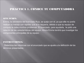 PRACTICA 1. CONOCE TU COMPUTADORA
SITUACION:
Emma, la secretaria del licenciado Ruiz, se quejo con el, ya que ella no podía
realizar su trabajo con rapidez que el lo requería, debido a que su equipo de
computo le daba muchos problemas. El licenciado, para ayudarla, le pidió una
relación de las características del equipo. Ahora Emma tendrá que investigar los
componentes principales de su equipo.

INSTRUCCIONES:
Relaciona las columnas con el enunciado que se ajuste a la definición de los
términos presentados.

 