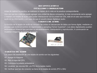 RECAPITULACION 8
INTALANDO Y CORRIGIENDO
Antes de realizar la practica, se realizara un reparo de lo visto en la practica correspondiente.
Una vez que se a visto se puede agregar una unidad de discos compactos, lo mas conveniente seria agregar
o insertar una tarjeta de audio para poder interaccionar con la unidad de CDs, este en el caso que incorpore
audio en su información, o en caso de que el usuario desee digitalizar audio.
 TARJETA DE AUDIO.
La función de la tarjeta de audio es convertir las ondas en secuencias de datos con forma digital, mediante un
proceso que recibe el nombre de digitalización o sampling (“tomar muestras”). Los datos digitalizados pueden
archivarse en ficheros que permiten su almacenamiento, manipulación y reproducción. A continuación se
muestran imágenes de tarjetas de sonido.

TARJETAS

DE AUDIO

Los pasos de instalación de una tarjeta de sonido son los siguientes:
61.

Apagar la maquina

62.

Abrir la tapa del CPU

63.

Colocarse la pulsera antiestática

64.

Localizar las ranuras ISA y/o PCI de la tarjeta madre

65.

Verificar que tipo de conector se tiene en la tarjeta de sonido (PCI o ISA)

 