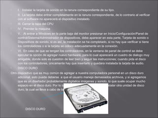 


I. Instalar la tarjeta de sonido en la ranura correspondiente de su tipo.
II. La tarjeta debe entrar completamente en la ranura correspondiente, de lo contrario al verificar
con el software no aparecerá el dispositivo instalado.



III. Cerrar la tapa del CPU



IV. Prender la maquina







V. Al entrar a Windows en la parte baja del monitor presionar en Inicio/Configuración/Panel de
control/Sistema/Administrador de dispositivos, debe aparecer en esta parte, Tarjeta de sonido o
Dispositivos de sonido, si es así, la instalación se ha completado, si no hay que verificar si tiene
los controladores o si la tarjeta se coloco adecuadamente en la conexión.
VI. En caso de que se tengan los controladores, en la ventana de panel de control se debe
ejecutar la opción de agregar nuevo hardware, para lo cual aparecerá un cuadro de dialogo muy
amigable, donde solo es cuestión de leer bien y seguir las instrucciones; cuando pida el disco
con los controladores, únicamente hay que insertarlo y quedara instalada la tarjeta de audio.
DISCO DURO

Otro dispositivo que es muy común de agregar a nuestra computadora personal en un disco duro
adicional, esto puede deberse a que el usuario maneja demasiados archivos, y si agregamos
que es un diseñador probablemente digitalice imágenes y sonido, lo que suele ocupar mucho
espacio en el disco duro. Por lo tanto, es necesario saber como instalar otra unidad de disco
duro, la cual se lleva a cabo de la siguiente manera:

DISCO DURO

 