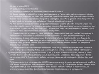 

66. Abra la tapa del CPU



67. Colóquese la pulsera antiestática



68. Identifique donde están los conectores para los cables de tipo IDE









69. Deberá conectar el cable IDE en una de las conexiones de la Tarjeta madre y el otro extremo con el disco
duro cuidando la orientación del cable. Para orientar los cables correctamente tiene que conectar el contacto 1
de cable con el contacto 1 del zócalo del dispositivo o de la placa base. Por lo general, sobre el dispositivo de
la placa, habrá una anotación será grafiada que indicara la situación del contacto 1.
70. Para identificar los dos dispositivos que pueden conectarse a un canal IDE, debe configurar uno de ellos
como el principal o maestro, y el otro como secundario o esclavo. Esto se consigue cambiando los puentes que
acompañan a todos los discos y dispositivos IDE. La mayor parte de los dispositivos llevan un pequeño croquis
o tabla que indica colocación correcta o función de estos puentes.
71. Una vez conectado el cable IDE y haber escogido los cables maestro y esclavo, tanto los dispositivos IDE
internos como la conexión del bus necesitan un cable conectado a la fuente de almacenamiento de la PC.
Aunque algunos de estos cables se conectan directamente a la fuente de alimentación, otros llegan a ella
utilizando un adaptador Y que divide una alimentación eléctrica en dos. Cuando a falta de cables libres, dedica
utilizarlos, habrá que evitar conectar dos dispositivos con un consumo eléctrico elevado, por ejemplo dos
discos duros, a un mismo cable.
72. Una vez teniendo las dos conexiones elementales, (cable IDE y cable de la fuente) se puede proceder a
cerrar el CPU y prender la computadora para hacer las pruebas correspondientes del BIOS y controladores.

El siguiente paso es configurar el BIOS el disco duro. El BIOS le dice a la computadora como controlar el trafico
entre los diversos elementos que la componen, lo que incluyen las unidades de disco, los puertos y demás
componentes del CPU. A continuación se listan los pasos a seguir para la configuración del disco duro en el
BIOS:
73. Una vez dentro de la primera pantalla del BIOS, aparecen una serie de menús que varían poco de una PC a
otra, aunque mantienen una serie de opciones comunes. La opción IDE HDD Autodetection esta presente en la
mayor parte del BIOS para microprocesadores de los modelos Pentium y Pentium II: al seleccionarla, se
arranca un proceso automático de detección de los discos duros instalados en la computadora.

 
