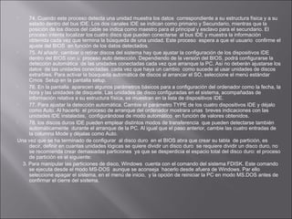 74. Cuando este proceso detecta una unidad muestra los datos correspondiente a su estructura física y a su
estado dentro del bus IDE. Los dos canales IDE se indican como primario y Secundario, mientras que la
posición de los discos del cable se indica como maestro para el principal y esclavo para el secundario. El
proceso intenta localizar los cuatro discs que pueden conectarse al bus IDE y muestra la información
obtenida cada vez que termina la búsqueda de una unidad. Este proceso espera a que el usuario confirme el
ajuste del BIOS en función de los datos detectados.

75. Al añadir, cambiar o retirar discos del sistema hay que ajustar la configuración de los dispositivos IDE
dentro del BIOS con u proceso auto detección. Dependiendo de la versión del BIOS, podrá configurarse la
detección automática de las unidades conectadas cada vez que arranque la PC. Así no deberán ajustarse los
datos de las unidades conectadas cada vez que haya un cambio como sucede al usar unidades de discos
extraíbles. Para activar la búsqueda automática de discos al arrancar el SO, seleccione el menú estándar
Cmos Setup en la pantalla setup.

76. En la pantalla aparecen algunos parámetros básicos para a configuración del ordenador como la fecha, la
hora y las unidades de disquete. Las unidades de disco configuradas en el sistema, acompañadas de
información relativa a su estructura física, se muestran en la lista de dispositivos IDE.

77. Para ajustar la detección automática. Cambie el parámetro TYPE de los cuatro dispositivos IDE y déjalo
como Auto. Al hacerlo el proceso de arranque del ordenador mostrara unas breves indicaciones con las
unidades IDE instaladas, configurándose de modo automático en función de valores obtenidos.

78. los discos duros IDE pueden emplear distintos modos de transferencia que pueden detectarse también
automáticamente durante el arranque de la PC. Al igual que el paso anterior, cambie las cuatro entradas de
la columna Mode y déjalas como Auto.
Una vez que se ha terminado de configurar al disco duro en el BIOS abra que crear su tabla de partición, es
decir, definir en cuantas unidades lógicas se quiere dividir un disco duro se requiere dividir un disco duro, no
se recomienda crear demasiadas particiones ya que se desperdicia el espacio total del disco duro: el proceso
de partición es el siguiente:
3. Para manipular las particiones de disco, Windows cuenta con el comando del sistema FDISK. Este comando
se ejecuta desde el modo MS-DOS aunque se aconseja hacerlo desde afuera de Windows. Par ello
seleccione apagar el sistema, en el menú de inicio, y la opción de reiniciar la PC en modo MS.DOS antes de
confirmar el cierre del sistema.


 
