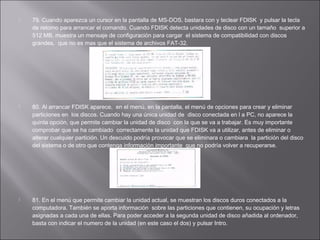 





79. Cuando aparezca un cursor en la pantalla de MS-DOS, bastara con y teclear FDISK y pulsar la tecla
de retorno para arrancar el comando. Cuando FDISK detecta unidades de disco con un tamaño superior a
512 MB, muestra un mensaje de configuración para cargar el sistema de compatibilidad con discos
grandes, que no es mas que el sistema de archivos FAT-32.

80. Al arrancar FDISK aparece, en el menú, en la pantalla, el menú de opciones para crear y eliminar
particiones en los discos. Cuando hay una única unidad de disco conectada en l a PC, no aparece la
quinta opción, que permite cambiar la unidad de disco con la que se va a trabajar. Es muy importante
comprobar que se ha cambiado correctamente la unidad que FDISK va a utilizar, antes de eliminar o
alterar cualquier partición. Un descuido podría provocar que se eliminara o cambiara la partición del disco
del sistema o de otro que contenga información importante que no podría volver a recuperarse.

81. En el menú que permite cambiar la unidad actual, se muestran los discos duros conectados a la
computadora. También se aporta información sobre las particiones que contienen, su ocupación y letras
asignadas a cada una de ellas. Para poder acceder a la segunda unidad de disco añadida al ordenador,
basta con indicar el numero de la unidad (en este caso el dos) y pulsar Intro.

 