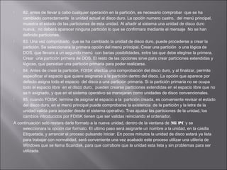 







82. antes de llevar a cabo cualquier operación en la partición, es necesario comprobar que se ha
cambiado correctamente la unidad actual al disco duro. La opción numero cuatro, del menú principal,
muestra el estado de las particiones de esta unidad. Al añadir al sistema una unidad de disco duro
nueva, no deberá aparecer ninguna partición lo que se confirmara mediante el mensaje No se han
definido particiones.
83. Una vez comprobado que se ha cambiado la unidad de disco duro, puede procederse a crear la
partición. Se seleccionara la primera opción del menú principal. Crear una partición o una lógica de
DOS, que llevara a un segundo menú con barias posibilidades, entre las que debe elegirse la primera.
Crear una partición primera de DOS. El resto de las opciones sirve para crear particiones extendidas y
lógicas, que persistan una partición primaria para poder realizarse.
84. Antes de crear la partición, FDISK efectúa una comprobación del disco duro, y al finalizar, permite
especificar el espacio que quiere asignarse a la partición dentro del disco. La opción que aparece por
defecto asigna todo el espacio del disco a una partición primaria. Si la partición primaria no se ocupa
todo el espacio libre en el disco duro, pueden crearse particiones extendidas en el espacio libre que no
se h asignado, y que en el sistema operativo se manejaran como unidades de disco convencionales.
85. cuando FDISK termine de asignar el espacio a la partición creada, es conveniente revisar el estado
del disco duro, en el menú principal puede comprobarse la existencia de la partición y la letra de la
unidad valida para acceder desde el sistema operativo. Tras ajustar las particiones de la unidad, los
cambios introducidos por FDISK tienen que ser validas reiniciando el ordenador.

A continuación solo restara darle formato a la nueva unidad, dentro de la ventana de Mi PC y se
seleccionara la opción dar formato. El ultimo paso será asignarle un nombre a la unidad, en la casilla
Etiquetada, y arrancar el proceso pulsando Iniciar. En pocos minutos la unidad de disco estará ya lista
para trabajar con normalidad, será conveniente una vez acabado este proceso utilizar una utilería de
Windows que se llama Scandisk, para que corrobore que la unidad esta lista y sin problemas para ser
utilizada.

 