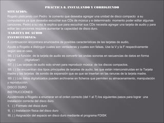 PRACTICA 8. INSTALANDO Y CORRIGIENDO
SITUACION:
Rogelio platicando con Pedro le comento que deseaba agregar una unidad de disco compacto a su
computadora ya que deseaba escuchar sus CDs de música y e determinado momento poder editar algunas
canciones. Pedro a su vez le explica que para escuchar sus CDs necesita agregar una tarjeta de audio y para
editar las canciones requiere aumentar la capacidad de disco duro.
TARJETA DE AUDIO
INSTRUCCIONES:
A continuación encontrara enunciados de posibles características de las tarjetas de audio,
Ayude a Rogelio a distinguir cuales son verdaderas y cuales son falsas. Use la V y la F respectivamente
según sea el caso.
86.

( ) La función de la tarjeta de audio es convertir las ondas sonoras en secuencias de datos en forma
digital
(digitalizar)
87.

( ) Las tarjetas de audio solo sirven para reproducir música de los discos compactos.

88.

( ) Se encuentran dos tipos principales de tarjetas de audio, las que están interconstruidas en la Tarjeta
madre y las tarjetas de sonido de expansión que se que se insertan en las ranuras de la tarjeta madre.
89.

( ) Los datos digitalizados pueden archivarse en ficheros que permiten su almacenamiento, manipulación
y reproducción.
DISCO DURO
INSTRUCCIONES:
Ayudémosle a Rogelio a enumerar en el orden correcto (del 1 al 7) los siguientes pasos para lograr una
instalación correcta del disco duro.
I.

( ) Formato del disco duro

II.

( ) Instalación física del disco duro

III.

( ) Asignación del espacio en disco duro mediante el programa FDISK

 