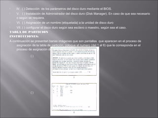 




lV. ( ) Detección de los parámetros del disco duro mediante el BIOS.
V. ( ) Instalación de Administrador del disco duro (Disk Manager). En caso de que sea necesario
o según se requiera.
VI. ( ) Asignación de un nombre (etiquetada) a la unidad de disco duro

VII. ( ) configurar el disco duro según sea esclavo o maestro, según sea el caso.
TABLA DE PARTICION
INSTRUCCIONES:


A continuación se presentan barias imágenes que son pantallas que aparecen en el proceso de
asignación de la tabla de partición, coloque el numero (del 1 al 6) que le corresponda en el
proceso de asignación de la tabla de partición.
()

()

 