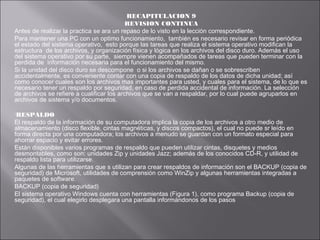 RECAPITULACION 9
REVISION CONTINUA
Antes de realizar la practica se ara un repaso de lo visto en la lección correspondiente.
Para mantener una PC con un optimo funcionamiento, también es necesario revisar en forma periódica
el estado del sistema operativo, esto porque las tareas que realiza el sistema operativo modifican la
estructura de los archivos, y organización física y lógica en los archivos del disco duro. Además el uso
del sistema operativo por su parte, siempre vienen acompañados de tareas que pueden terminar con la
perdida de información necesaria para el funcionamiento del mismo.
Si la unidad del disco duro se descompone o si los archivos se dañan o se sobrescriben
accidentalmente, es conveniente contar con una copia de respaldo de los datos de dicha unidad; así
como conocer cuales son los archivos mas importantes para usted, y cuales para el sistema, de lo que es
necesario tener un respaldo por seguridad, en caso de perdida accidental de información. La selección
de archivos se refiere a cualificar los archivos que se van a respaldar, por lo cual puede agruparlos en
archivos de sistema y/o documentos.
RESPALDO

El respaldo de la información de su computadora implica la copia de los archivos a otro medio de
almacenamiento (disco flexible, cintas magnéticas, y discos compactos), el cual no puede sr leído en
forma directa por una computadora; los archivos a menudo se guardan con un formato especial para
ahorrar espacio y evitar errores.
Están disponibles varios programas de respaldo que pueden utilizar cintas, disquetes y medios
desmontables, como son: unidades Zip y unidades Jazz; además de los conocidos CD-R, y utilidad de
respaldo lista para utilizarse.
Algunas de las herramientas que s utilizan para crear respaldos de información son el BACKUP (copia de
seguridad) de Microsoft, utilidades de comprensión como WinZip y algunas herramientas integradas a
paquetes de software.
BACKUP (copia de seguridad)
El sistema operativo Windows cuenta con herramientas (Figura 1), como programa Backup (copia de
seguridad), el cual elegirlo desplegara una pantalla informándonos de los pasos

 