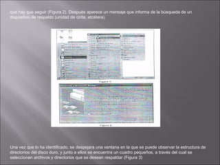 que hay que seguir (Figura 2). Después aparece un mensaje que informa de la búsqueda de un
dispositivo de respaldo (unidad de cinta, etcétera)

Una vez que lo ha identificado, se despejara una ventana en la que se puede observar la estructura de
directorios del disco duro, y junto a ellos se encuentra un cuadro pequeños, a través del cual se
seleccionan archivos y directorios que se desean respaldar (Figura 3)

 