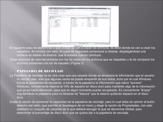 El siguiente paso es determinar a que unidad se van a copiar los archivos, es decir donde se van a crear los
respaldos. Al concluir con esto, la copia de seguridad comenzara a crearse, desplegándose una
ventana de estado de avance, que le avisara cuando concluya.
Otras opciones de esta herramienta son las de restaurar los archivos que se respaldan y la de comparar los
archivos existentes con los de respaldo (Figura 3)
PAPELERIA DE RECICLAJE
La Papelería de reciclaje no es otra cosa que una carpeta donde se almacena la información que el usuario
no decide usar, solo que algunas veces se puede arrepentir de sus actos, echo por el cual Windows
brinda la posibilidad de recuperar, a través de la papelería la información que había “borrado”
Windows, normalmente reserva el 10% de espacio en disco duro para mantener algo de la información
que ya se había eliminado, para que en algún momento pueda recuperarla. Es conveniente “limpiar”
regularmente la papelería para no llenarse de “basura” que le estaría quitando espacio en el disco
duro.
Existe la opción de aumentar la capacidad de la papelería de reciclaje, para lo cual debe de oprimir el botón
derecho del ratón, que permite el despliegue de un menú y elegir la opción de Propiedades, con esto
obtendrá un conjunto de carpetas de la que deberá escoger la que se denomina Global, para
determinar el porcentaje de disco duro que se quiera dar a la papelería de reciclaje.


 