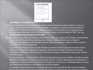 

ARCHIVOS TEMPORALES

Los archivos temporales serán aquellos que no tienen mucha importancia para el sistema, ni para el
usuario. Estos normalmente se generan al instalar un programa, o cuando se esta escribiendo o
trabajando un archivo de trabajo en cualquier programa; y se localizan en una carpeta llamada
temporal que se encuentra dentro del directorio de Windows y tiene la extensión TMP, VAK, etc.

HERRAMIENTAS DE OPTIMIZACION
Un optimizador es una utilería de software relativamente amplia que puede incluir diversas características
y funciones. Por lo general, los optimizadores de disco s están diseñados para manejar la
información guardada en la computadora personal. Hay tres tipos que maneja el sistema operativo
( Windows 98) y son los siguientes:






4. Liberador de espacio. Puede ejecutar liberador de espacio en disco para que le ayude a liberar
espacio en el disco duro. Liberador de espacio e disco busca la unidad y enumera los archivos
temporales archivos de cache de internet y archivos de programa innecesarios que pueden eliminar
de forma segura.
5. Desfragmentado. La fragmentación del disco sucede después de que el sistema operativo a escrito
diferentes versiones de los archivos varias veces, esto es, un archivo después de ser modificado al
guardarse no ocupa direccione s de memoria contiguas en el disco duro, el desfragmentado se ocupa
de acomodar los archivos en direcciones de memoria contiguas.
6. Scandisk. Revisa la estructura de archivos directorios y la superficie del disco que se le indique.

 