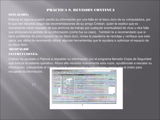 PRACTICA 9. REVISION CONTINUA
SITUACION:
Patricia en alguna ocasión perdió su información por una falla en el disco duro de su computadora, por
lo que han decidido seguir las recomendaciones de su amigo Cristian, quien le explico que es
conveniente hacer respaldo de sus archivos de trabajo por cualquier eventualidad de virus u otra falla
que provocara la perdida de su información (como fue su caso). También le a recomendado que si
tiene problemas de poco espacio en su disco duro, revise la papelería de reciclaje y verifique que este
vacía, por ultimo le recomendó utilizar algunas herramientas que le ayudara a optimizar el espacio de
su disco duro.
RESPALDO
INSTRUCCIONES:
Cristian ha ayudado a Patricia a respaldar su información con el programa llamado Copia de Seguridad
que incluye el sistema operativo. Ahora ella necesita nuevamente esta copia, ayudémosle a rescatar su
información colocándole el numero que le corresponde a cada imagen, según sea el orden para
recuperar la información.

()

 