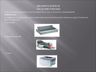 RECAPITULACION 10
UN ULTIMO VISTAZO
Antes de realizar la practica se ara un repaso de lo visto en la lección correspondiente
IMPRESORA
La impresora es un periférico que se utiliza para presentar información impresa en papel. Existen tres
tipos de impresora:
1. De Matriz

2. Inyección de tinta

3. Laser

 