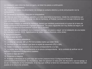 La instalación para todos los tipos es igual y se listan los pasos a continuación:
7. Apague la computadora.
90. Conecte los cables de alimentación de energía la contacto eléctrico y el de comunicación con la
computadora
91. encienda la impresora y después la computadora.
92. Una vez que inicie el sistema operativo y si este detectada la impresora, instale los controladores que
necesita el sistema operativo para dar de alta la impresora, al finalizar mandara un mensaje indicando que
tubo una instalación exitosa.
Si en el paso anterior no detecta la impresora, tendrá que instalarla posicionando el cursos de la barra de
Inicio/ configuración/ Impresoras y agregar impresora, los pasos siguientes son muy fáciles de seguir y el
Windows solicitara los controladores cuando así lo requiera.
Una vez terminada la instalación de la impresora se listan los pasos a seguir en la instalación de una tarjeta
de expansión (sonido, SCSI, digitalizadora de video, videoconferencia, entre otras):
8. Apague la maquina
9: Abra la tapa del CPU
10. Coloque la pulsera antiestática
11. Localice las ranuras ISE y/o PCI de la tarjeta madre que estén libres
12. Verifique el tipo de conector que tiene la tarjeta de expansión (PCI o ISA)
13. Instale la tarjeta de expansión en la ranura correspondiente a su tipo.
14. La tarjeta debe entrar completamente en la ranura correspondiente, de lo contrario al verificar con el
software no aparecerá el dispositivo instalado.
15. Cierre la tapa del CPU
16. Encienda la maquina
17. Al entrar a Windows en la parte baja del monitor presione Inicio/ Configuración/Panel de
control/sistema/Administrador de dispositivos, debe de aparecer en esta parte del dispositivo que se agrego, si
es así, la instalación se ha completado, si no hay que verificar si tiene los controladores o si la tarjeta esta bien
puesta en la ranura de conexión.

 