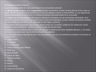 RECOMENDACIONES FINALES
Aspectos que debe tomar en cuenta para adquirir una computadora personal:
18.

Donde puedo comprar una computadora: Existen actualmente muchas maneras atreves de las cuales se
puede comprar una computadora personal hoy en día. Por catalogo revistas, en línea (WWW), en una mega tienda,
tiendas especializadas en electrónica o en tiendas de efectos computadorizados de su comunidad
19.

Cuales son sus necesidades: Otro aspecto importante a considerar son las necesidades particulares de la
empresa o individuo de la claridad que usted tenga en este punto dependerá en gran medida una decisión acertada.
Las necesidades de una oficina serán diferentes a la del hogar y viceversa.
Por lo general toda computadora para el hogar deberá contar con: un modem, unidad de CD, sistema de sonido,
impresora, programa antivirus, unidad de soporte de fallas de corriente (ups).
Si el sistema es para la oficina debería contemplar además un sistema para hacer respaldos (Backup), y una tarjeta
de red por si se desea crear una red interna (intranet) mas adelante.
Los componente básicos que debe de tener una computadora y que son convenientes de considerar al momento de
la compra son:
20. Tarjeta madre
21. Procesador
22. Fuente de poder
23. Unidad lectora de disco flexible
24. Disco duro
25. Memoria RAM
26. Tarjeta de video
27. Tarjeta de sonido
28. Monitor
29. Modem
30. Unidad de CD
31. Tarjeta de red (oficina)

 