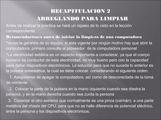 RECAPITULACION 2
ARREGLANDO PARA LIMPIAR
Antes de realizar la practica se hará un repaso de lo visto en la lección
correspondiente.
Recomendaciones antes de iniciar la limpieza de una computadora
*revise la garantía de su equipo, si esta vigente por ningún motivo hay que abrir la
computadora, primero consulte al proveedor de la computadora personal
*La electricidad estática es un aspecto importante a considerar, ya que el cuerpo
humano es conductor de esta electricidad, no muy bueno pero con la capacidad
para dañar dispositivos electrónicos. La solución para que no suceda lo anterior es
la pulsera antiestática, la cual se debe colocar considerando el siguiente orden:
1. Asegúrense de apagar la computadora, así como de desconectarla de la toma
de corriente
2. Colocar la parte de la pulsera en la mano izquierda cuando sea diestra la
persona, y en la mano derecha cuando sea zurda la persona
3. Conectar el otro extremo que normalmente es una pinza (caimán), a una parte
metálica del chasis del CPU, para que no se halle diferencia de potencial eléctrico,
entre la persona y los dispositivos electrónicos.

 
