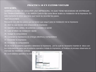 PRACTICA 10 UN ULTIMO VISTAZO
SITUACION:
GABRIELA ACABA DE ADQUIRIR UNA IMPRESORA, YA QUE TIENE NECESIDAD DE ENTREGAR
SU TRABAJOIMPRESO, Y SU AMIGA Carla le dijo como llevar acabo su instalación de la impresora. En
este momento lo único que tiene que hacer es recordar los pasos.
INSTUCCIONES:

Recuerde con ella los pasos que se tienen que seguir para la instalación de la impresora
32. Abrir la caja donde esta empacada la impresora
33. Identificar los cables, de potencia o paralelo (o serial)
34. Leer el folleto de instalación rápida
35. Apagar la computadora
36. Conectar la impresora a la energía eléctrica y computadora
37. Encender la impresora
38. Encender la computadora
39. Al iniciar el sistema operativo detectara la impresora, por lo cual es necesario insertar el disco con
los controladores para que el sistema operativo instale la impresora, al finalizar el proceso observara un
mensaje de instalación exitosa.
40. si el sistema operativo no detecta la impresora realizar lo siguiente:

 