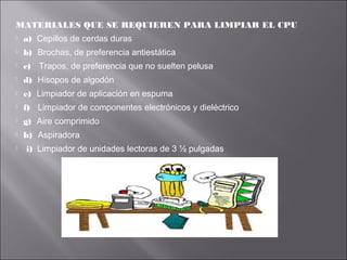 MATERIALES QUE SE REQUIEREN PARA LIMPIAR EL CPU


a) Cepillos de cerdas duras



b) Brochas, de preferencia antiestática



c) Trapos, de preferencia que no suelten pelusa



d) Hisopos de algodón



e) Limpiador de aplicación en espuma



f) Limpiador de componentes electrónicos y dieléctrico



g) Aire comprimido



h) Aspiradora



i) Limpiador de unidades lectoras de 3 ½ pulgadas

 