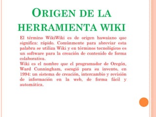 ORIGEN DE LA
HERRAMIENTA WIKI
El término WikiWiki es de origen hawaiano que
significa: rápido. Comúnmente para abreviar esta
palabra se utiliza Wiki y en términos tecnológicos es
un software para la creación de contenido de forma
colaborativa.
Wiki es el nombre que el programador de Oregón,
Ward Cunningham, escogió para su invento, en
1994: un sistema de creación, intercambio y revisión
de información en la web, de forma fácil y
automática.

 