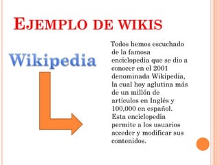 EJEMPLO DE WIKIS
Todos hemos escuchado
de la famosa
enciclopedia que se dio a
conocer en el 2001
denominada Wikipedia,
la cual hoy aglutina más
de un millón de
artículos en Inglés y
100,000 en español.
Esta enciclopedia
permite a los usuarios
acceder y modificar sus
contenidos.

 